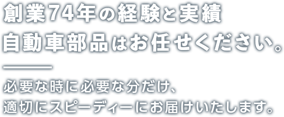 創業74年の経験と実績 自動車部品はお任せください。 必要な時に必要な分だけ、適切にスピーディーにお届けいたします。