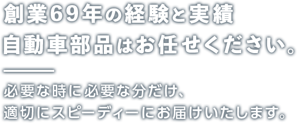 創業69年の経験と実績 自動車部品はお任せください。 必要な時に必要な分だけ、適切にスピーディーにお届けいたします。