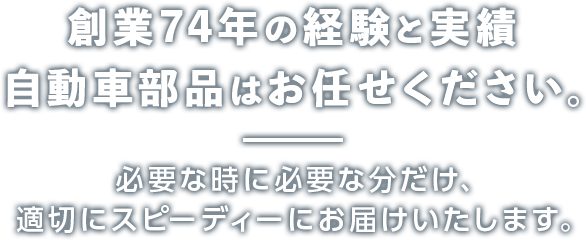 創業74年の経験と実績 自動車部品はお任せください。 必要な時に必要な分だけ、適切にスピーディーにお届けいたします。